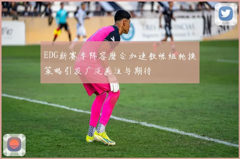 EDG新赛季阵容磨合加速教练组轮换策略引发广泛关注与期待